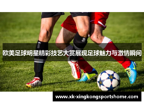 欧美足球明星精彩技艺大赏展现足球魅力与激情瞬间