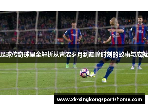 足球传奇球星全解析从青涩岁月到巅峰时刻的故事与成就