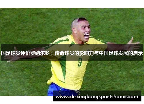 国足球员评价罗纳尔多：传奇球员的影响力与中国足球发展的启示