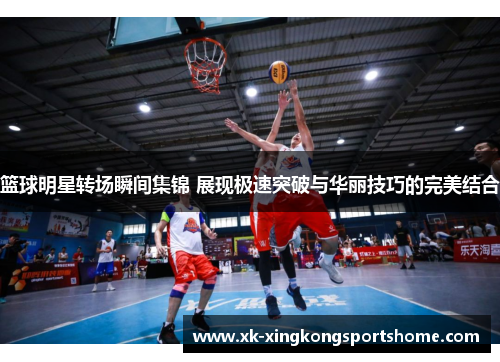 篮球明星转场瞬间集锦 展现极速突破与华丽技巧的完美结合